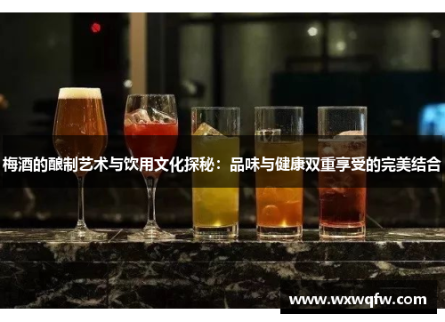 梅酒的酿制艺术与饮用文化探秘：品味与健康双重享受的完美结合